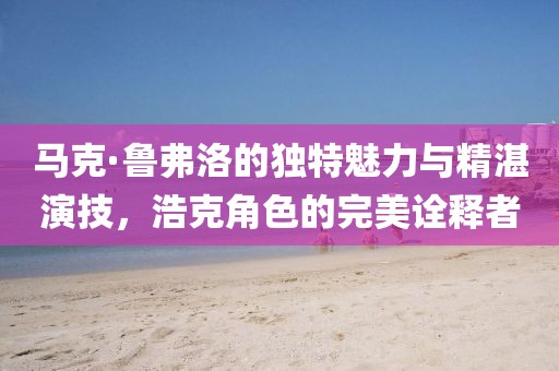 马克·鲁弗洛的独特魅力与精湛演技，浩克角色的完美诠释者