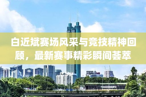 白近斌赛场风采与竞技精神回顾，最新赛事精彩瞬间荟萃