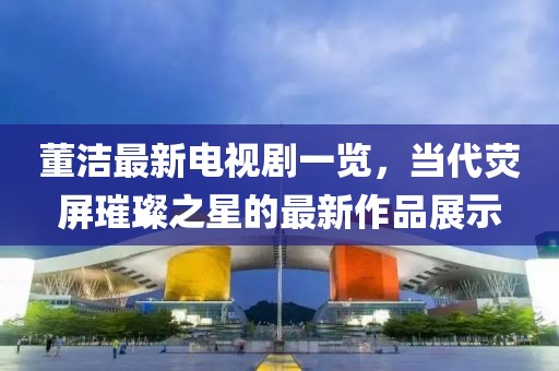 董洁最新电视剧一览，当代荧屏璀璨之星的最新作品展示