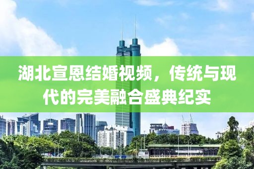 湖北宣恩结婚视频，传统与现代的完美融合盛典纪实