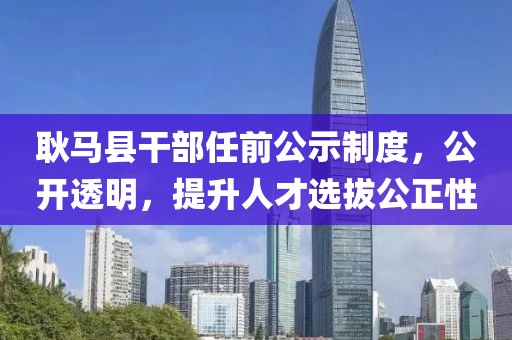 耿马县干部任前公示制度，公开透明，提升人才选拔公正性