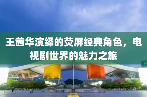 王茜华演绎的荧屏经典角色，电视剧世界的魅力之旅