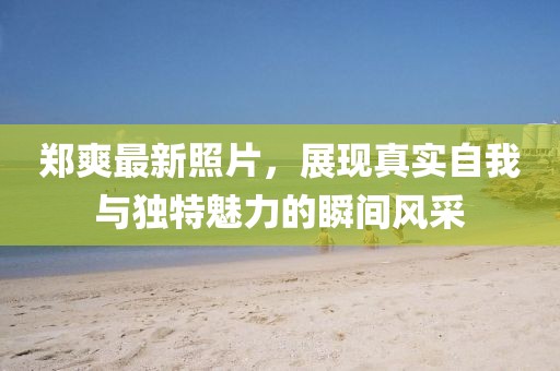 郑爽最新照片，展现真实自我与独特魅力的瞬间风采