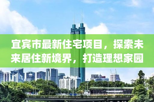 宜宾市最新住宅项目，探索未来居住新境界，打造理想家园