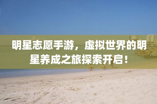 明星志愿手游，虚拟世界的明星养成之旅探索开启！