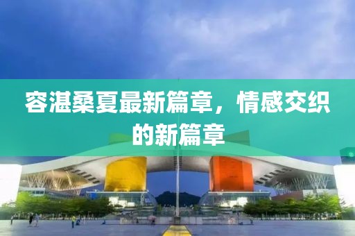 容湛桑夏最新篇章，情感交织的新篇章