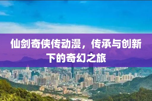 仙剑奇侠传动漫，传承与创新下的奇幻之旅