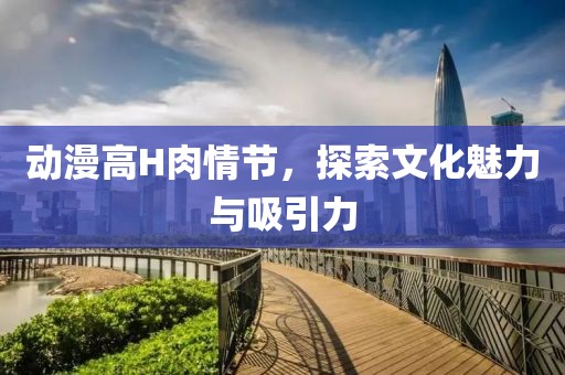 动漫高H肉情节，探索文化魅力与吸引力