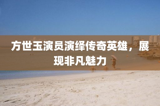 方世玉演员演绎传奇英雄，展现非凡魅力