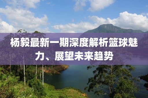 杨毅最新一期深度解析篮球魅力、展望未来趋势
