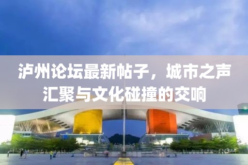 泸州论坛最新帖子，城市之声汇聚与文化碰撞的交响