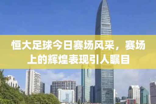 恒大足球今日赛场风采，赛场上的辉煌表现引人瞩目