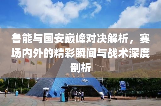 鲁能与国安巅峰对决解析，赛场内外的精彩瞬间与战术深度剖析
