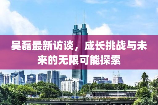 吴磊最新访谈，成长挑战与未来的无限可能探索