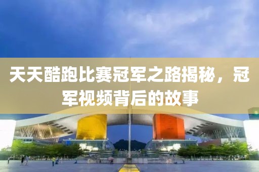 天天酷跑比赛冠军之路揭秘，冠军视频背后的故事