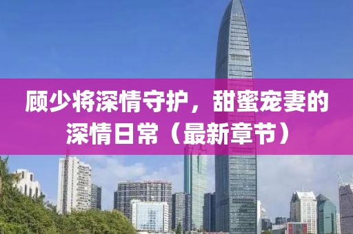 顾少将深情守护，甜蜜宠妻的深情日常（最新章节）