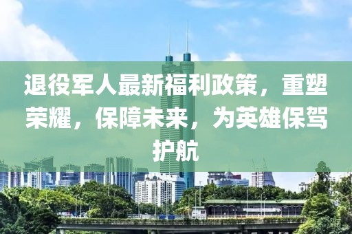 退役军人最新福利政策，重塑荣耀，保障未来，为英雄保驾护航