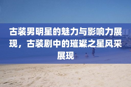 古装男明星的魅力与影响力展现，古装剧中的璀璨之星风采展现