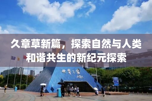久章草新篇，探索自然与人类和谐共生的新纪元探索