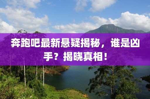 奔跑吧最新悬疑揭秘，谁是凶手？揭晓真相！