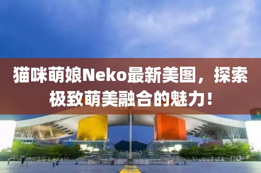 猫咪萌娘Neko最新美图，探索极致萌美融合的魅力！