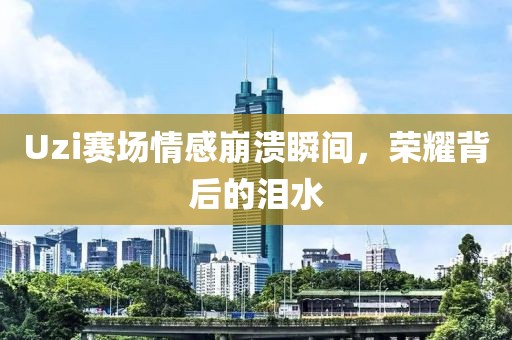 Uzi赛场情感崩溃瞬间，荣耀背后的泪水