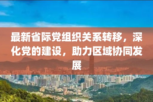最新省际党组织关系转移，深化党的建设，助力区域协同发展