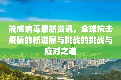 流感病毒最新资讯，全球抗击疫情的新进展与挑战的挑战与应对之道