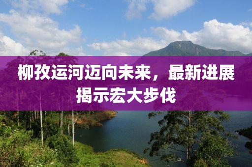 柳孜运河迈向未来，最新进展揭示宏大步伐