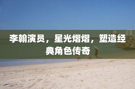 李翰演员，星光熠熠，塑造经典角色传奇
