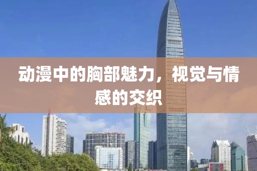 动漫中的胸部魅力，视觉与情感的交织