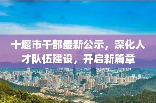 十堰市干部最新公示，深化人才队伍建设，开启新篇章