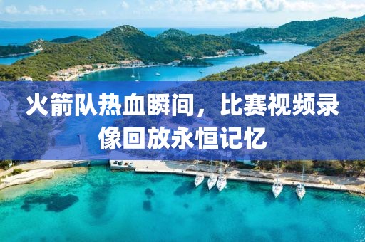 火箭队热血瞬间，比赛视频录像回放永恒记忆