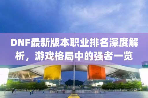 DNF最新版本职业排名深度解析，游戏格局中的强者一览