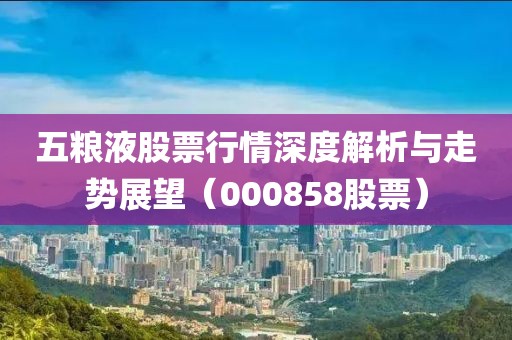 五粮液股票行情深度解析与走势展望（000858股票）