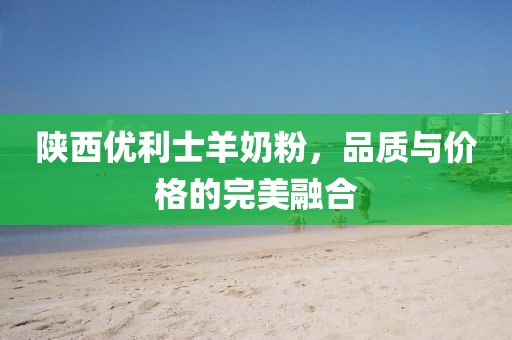 陕西优利士羊奶粉，品质与价格的完美融合