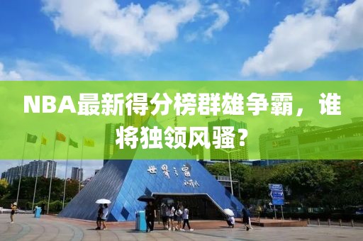 NBA最新得分榜群雄争霸，谁将独领风骚？