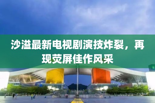 沙溢最新电视剧演技炸裂，再现荧屏佳作风采