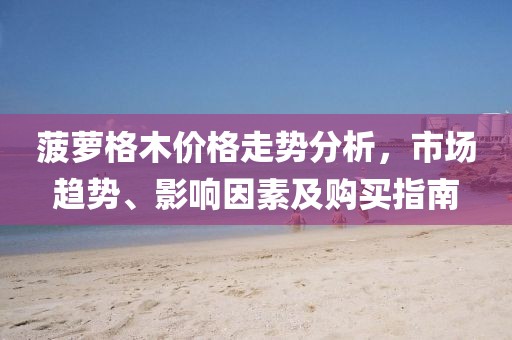 菠萝格木价格走势分析，市场趋势、影响因素及购买指南