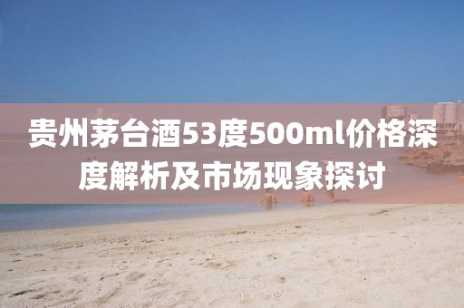 贵州茅台酒53度500ml价格深度解析及市场现象探讨