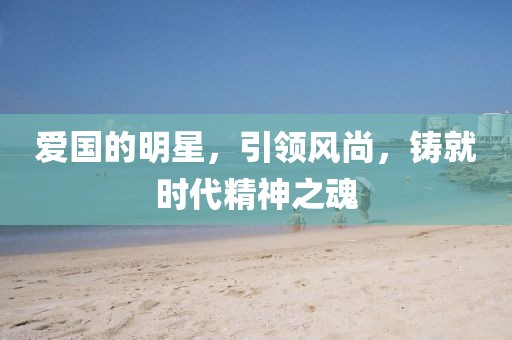 爱国的明星，引领风尚，铸就时代精神之魂
