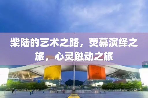 柴陆的艺术之路，荧幕演绎之旅，心灵触动之旅