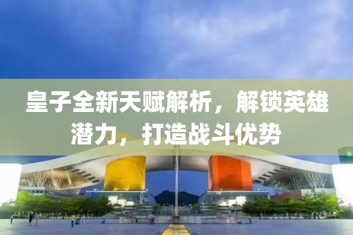 皇子全新天赋解析，解锁英雄潜力，打造战斗优势