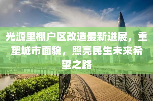 光源里棚户区改造最新进展，重塑城市面貌，照亮民生未来希望之路