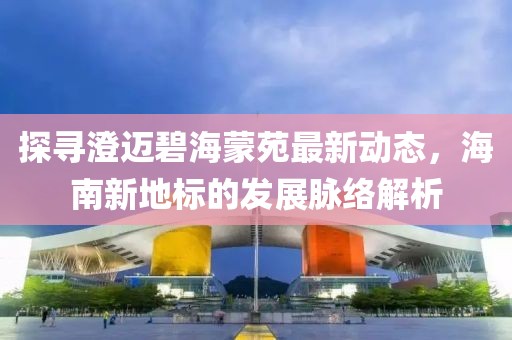 探寻澄迈碧海蒙苑最新动态，海南新地标的发展脉络解析