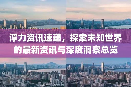 浮力资讯速递，探索未知世界的最新资讯与深度洞察总览