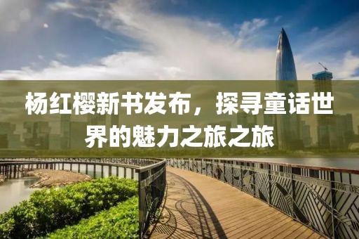 杨红樱新书发布，探寻童话世界的魅力之旅之旅