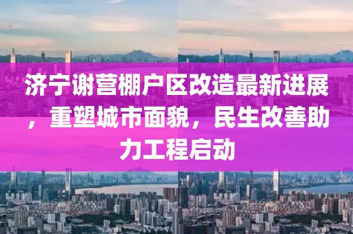 济宁谢营棚户区改造最新进展，重塑城市面貌，民生改善助力工程启动