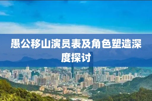 愚公移山演员表及角色塑造深度探讨