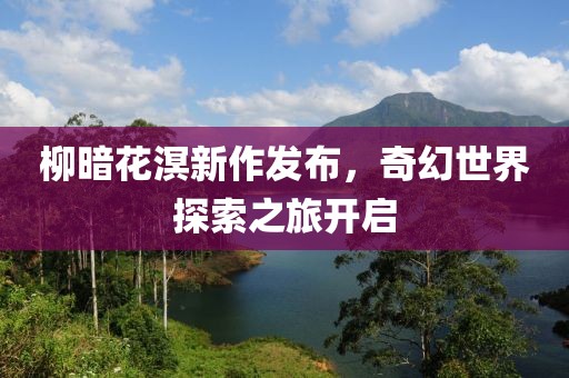 柳暗花溟新作发布，奇幻世界探索之旅开启